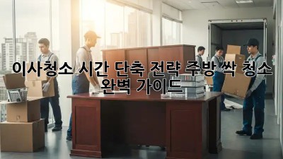 이사청소, 시간 단축 전략! 주방 싹 청소 완벽 가이드